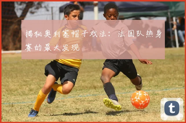 揭秘奥利塞帽子戏法：法国队热身赛的最大发现