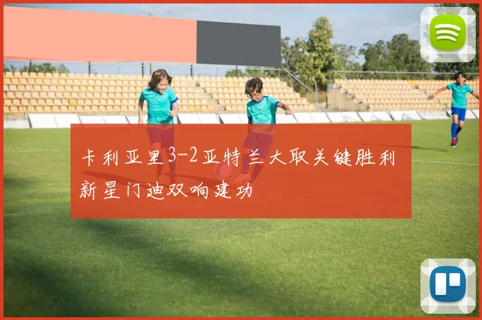 卡利亚里3-2亚特兰大取关键胜利 新星门迪双响建功
