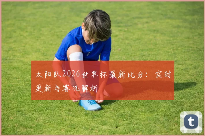 太阳队2026世界杯最新比分：实时更新与赛况解析
