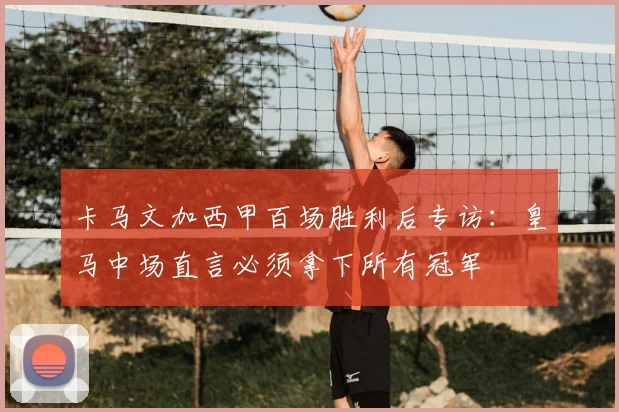 卡马文加西甲百场胜利后专访：皇马中场直言必须拿下所有冠军