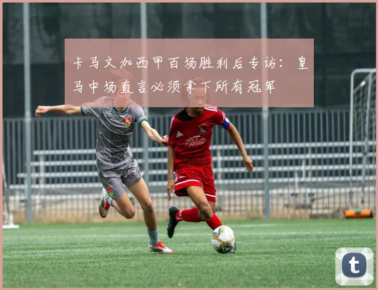 卡马文加西甲百场胜利后专访：皇马中场直言必须拿下所有冠军