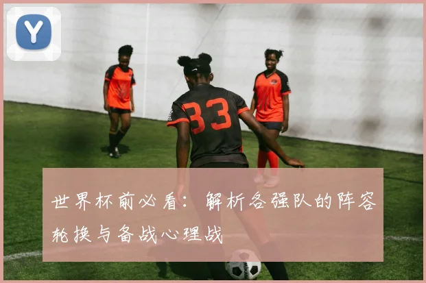 世界杯前必看：解析各强队的阵容轮换与备战心理战