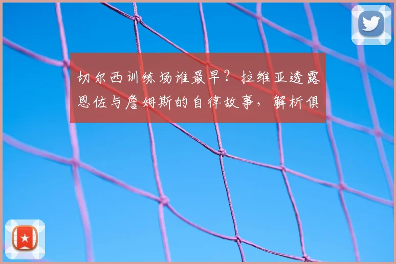 切尔西训练场谁最早？拉维亚透露恩佐与詹姆斯的自律故事，解析俱乐部成长秘诀