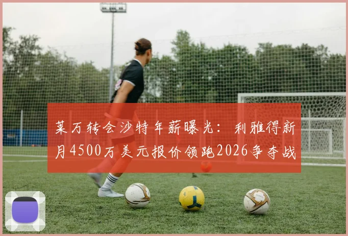 莱万转会沙特年薪曝光：利雅得新月4500万美元报价领跑2026争夺战，谈判细节与合同进展分析