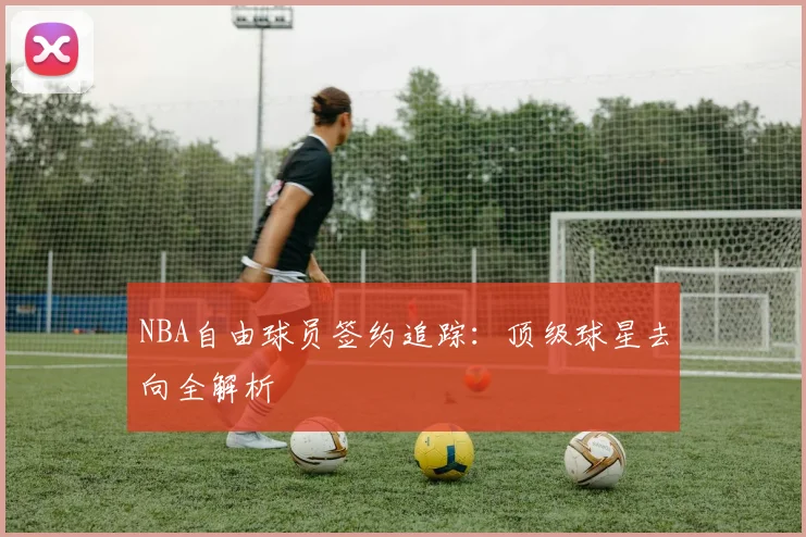 NBA自由球员签约追踪：顶级球星去向全解析