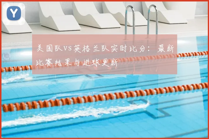 美国队vs英格兰队实时比分：最新比赛结果与进球更新
