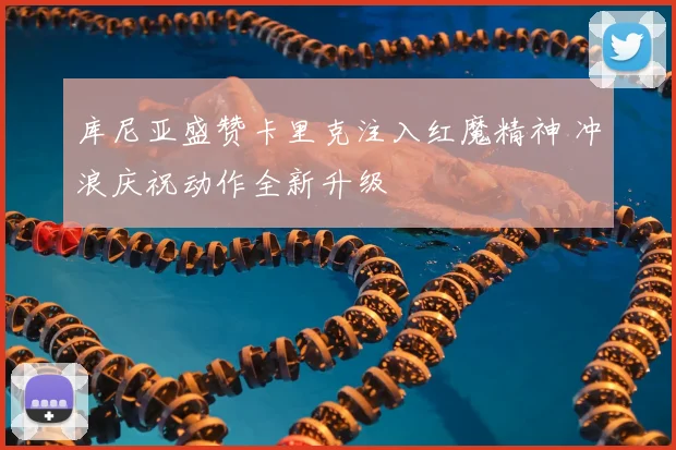 库尼亚盛赞卡里克注入红魔精神 冲浪庆祝动作全新升级