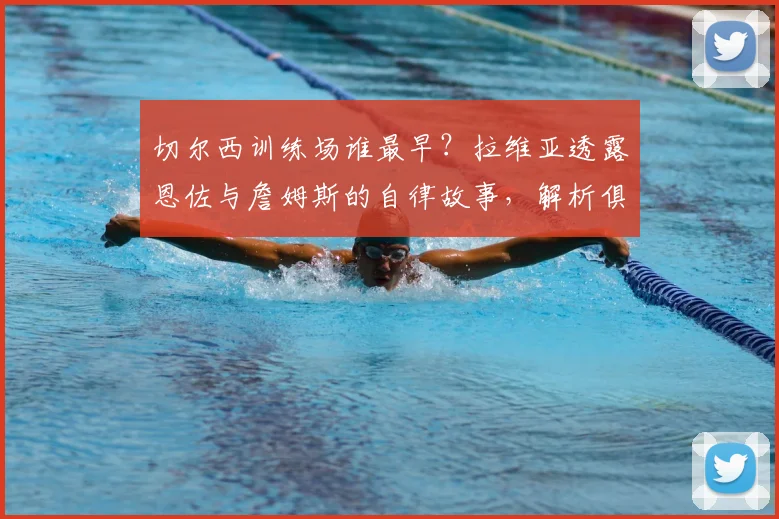 切尔西训练场谁最早？拉维亚透露恩佐与詹姆斯的自律故事，解析俱乐部成长秘诀