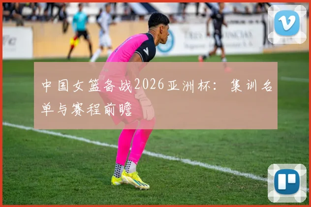 中国女篮备战2026亚洲杯：集训名单与赛程前瞻